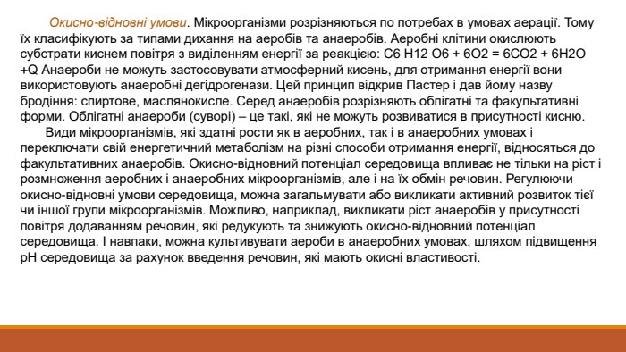  Окисно-відновні умови. Мікроорганізми розрізняються по потребах в умовах аерації. Тому їх класифікують за типами дихання на аеробів та анаеробів. Аеробні клітини окислюють субстрати киснем повітря з виділенням енергії за реакцією: С6 Н12 О6 + 6 О2 = 6 СО2 + 6 Н2 О +Q Анаероби не можуть застосовувати атмосферний кисень, для отримання енергії вони використовують анаеробні дегідрогенази. Цей принцип відкрив Пастер і дав йому назву бродіння: спиртове, маслянокисле. Серед анаеробів розрізняють облігатні та факультативні форми. Облігатні анаероби (суворі) – це такі, які не можуть розвиватися в присутності кисню. Види мікроорганізмів, які здатні рости як в аеробних, так і в анаеробних умовах і переключати свій енергетичний метаболізм на різні способи отримання енергії, відносяться до факультативних анаеробів. Окисно-відновний потенціал середовища впливає не тільки на ріст і розмноження аеробних і анаеробних мікроорганізмів, але і на їх обмін речовин. Регулюючи окисно-відновні умови середовища, можна загальмувати або викликати активний розвиток тієї чи іншої групи мікроорганізмів. Можливо, наприклад, викликати ріст анаеробів у присутності повітря додаванням речовин, які редукують та знижують окисно-відновний потенціал середовища. І навпаки, можна культивувати аероби в анаеробних умовах, шляхом підвищення р. Н середовища за рахунок введення речовин, які мають окисні властивості.