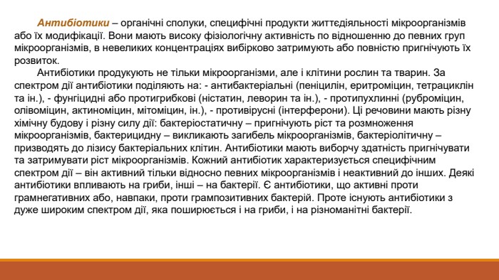  Антибіотики – органічні сполуки, специфічні продукти життєдіяльності мікроорганізмів або їх модифікації. Вони мають високу фізіологічну активність по відношенню до певних груп мікроорганізмів, в невеликих концентраціях вибірково затримують або повністю пригнічують їх розвиток. Антибіотики продукують не тільки мікроорганізми, але і клітини рослин та тварин. За спектром дії антибіотики поділяють на: - антибактеріальні (пеніцилін, еритроміцин, тетрациклін та ін.), - фунгіцидні або протигрибкові (ністатин, леворин та ін.), - протипухлинні (руброміцин, олівоміцин, актиноміцин, мітоміцин, ін.), - противірусні (інтерферони). Ці речовини мають різну хімічну будову і різну силу дії: бактеріостатичну – пригнічують ріст та розмноження мікроорганізмів, бактерицидну – викликають загибель мікроорганізмів, бактеріолітичну – призводять до лізису бактеріальних клітин. Антибіотики мають виборчу здатність пригнічувати та затримувати ріст мікроорганізмів. Кожний антибіотик характеризується специфічним спектром дії – він активний тільки відносно певних мікроорганізмів і неактивний до інших. Деякі антибіотики впливають на гриби, інші – на бактерії. Є антибіотики, що активні проти грамнегативних або, навпаки, проти грампозитивних бактерій. Проте існують антибіотики з дуже широким спектром дії, яка поширюється і на гриби, і на різноманітні бактерії.