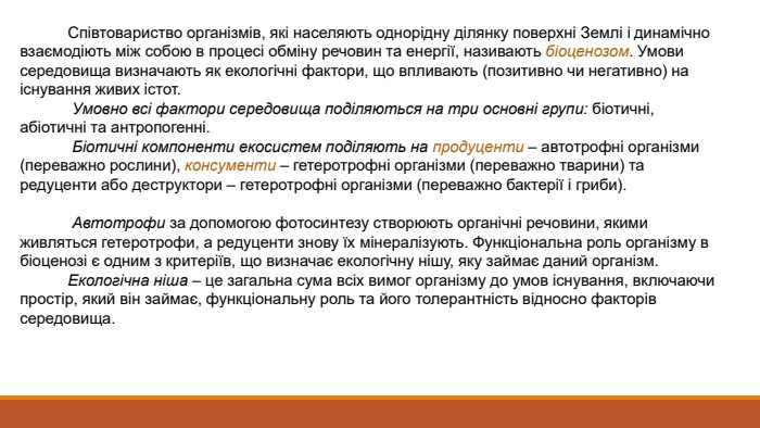  Співтовариство організмів, які населяють однорідну ділянку поверхні Землі і динамічно взаємодіють між собою в процесі обміну речовин та енергії, називають біоценозом. Умови середовища визначають як екологічні фактори, що впливають (позитивно чи негативно) на існування живих істот. Умовно всі фактори середовища поділяються на три основні групи: біотичні, абіотичні та антропогенні. Біотичні компоненти екосистем поділяють на продуценти – автотрофні організми (переважно рослини), консументи – гетеротрофні організми (переважно тварини) та редуценти або деструктори – гетеротрофні організми (переважно бактерії і гриби). Автотрофи за допомогою фотосинтезу створюють органічні речовини, якими живляться гетеротрофи, а редуценти знову їх мінералізують. Функціональна роль організму в біоценозі є одним з критеріїв, що визначає екологічну нішу, яку займає даний організм. Екологічна ніша – це загальна сума всіх вимог організму до умов існування, включаючи простір, який він займає, функціональну роль та його толерантність відносно факторів середовища.