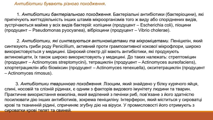  Антибіотики бувають різного походження. 1. Антибіотики бактеріального походження. Бактеріальні антибіотики (бактеріоцини), які пригнічують життєдіяльність інших штамів мікроорганізмів того ж виду або споріднених видів, зустрічаються майже у всіх видів бактерій: коліцини (продуцент – Escherichia coli), піоцини (продуцент – Pseudomonas pyocyanea), вібріоцини (продуцент – Vibrio cholerae). 2. Антибіотики, які синтезуються актиноміцетами та мікроміцетами. Пеніцилін, який синтезують гриби роду Penicillium, активний проти грампозитивної кокової мікрофлори, широко використовується у медицині. Широкий спектр дії мають антибіотики, які продукують актиноміцети, їх також широко використовують у медицині. До таких належать: стрептоміцин (продуцент – Actinomyces streptomycini), тетрациклін (продуцент – Actinomyces aureofaciens), хлортетрациклін або біоміксин (продуцент – Actinomyces renexuella), окситетрациклін (продуцент – Actinomyces rimosus). 3. Антибіотики тваринного походження. Лізоцим, який знайдено у білку курячого яйця, слині, носовій та слізній рідинах, є одним з факторів видового імунітету людини та тварин. Практичне використання екмоліна, який виділений з печінки риб, пов’язане з його здатністю посилювати дію інших антибіотиків, зокрема пеніциліну. Інтерферон, який міститься у сироватці крові та тканинній рідині, спричиняє згубну дію на віруси. У промисловості його отримують з сироватки крові телят та свиней. 
