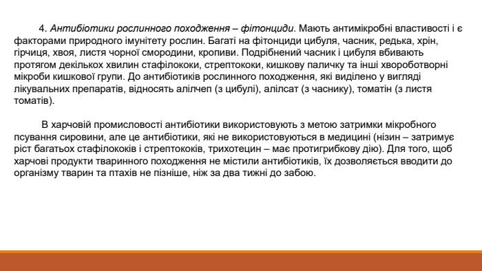  4. Антибіотики рослинного походження – фітонциди. Мають антимікробні властивості і є факторами природного імунітету рослин. Багаті на фітонциди цибуля, часник, редька, хрін, гірчиця, хвоя, листя чорної смородини, кропиви. Подрібнений часник і цибуля вбивають протягом декількох хвилин стафілококи, стрептококи, кишкову паличку та інші хвороботворні мікроби кишкової групи. До антибіотиків рослинного походження, які виділено у вигляді лікувальних препаратів, відносять алілчеп (з цибулі), алілсат (з часнику), томатін (з листя томатів). В харчовій промисловості антибіотики використовують з метою затримки мікробного псування сировини, але це антибіотики, які не використовуються в медицині (нізин – затримує ріст багатьох стафілококів і стрептококів, трихотецин – має протигрибкову дію). Для того, щоб харчові продукти тваринного походження не містили антибіотиків, їх дозволяється вводити до організму тварин та птахів не пізніше, ніж за два тижні до забою. 