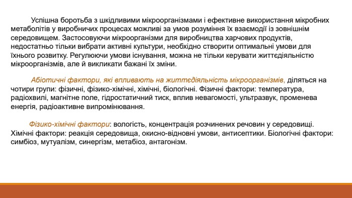  Успішна боротьба з шкідливими мікроорганізмами і ефективне використання мікробних метаболітів у виробничих процесах можливі за умов розуміння їх взаємодії із зовнішнім середовищем. Застосовуючи мікроорганізми для виробництва харчових продуктів, недостатньо тільки вибрати активні культури, необхідно створити оптимальні умови для їхнього розвитку. Регулюючи умови існування, можна не тільки керувати життєдіяльністю мікроорганізмів, але й викликати бажані їх зміни. Абіотичні фактори, які впливають на життєдіяльність мікроорганізмів, діляться на чотири групи: фізичні, фізико-хімічні, хімічні, біологічні. Фізичні фактори: температура, радіохвилі, магнітне поле, гідростатичний тиск, вплив невагомості, ультразвук, променева енергія, радіоактивне випромінювання. Фізико-хімічні фактори: вологість, концентрація розчинених речовин у середовищі. Хімічні фактори: реакція середовища, окисно-відновні умови, антисептики. Біологічні фактори: симбіоз, мутуалізм, синергізм, метабіоз, антагонізм.