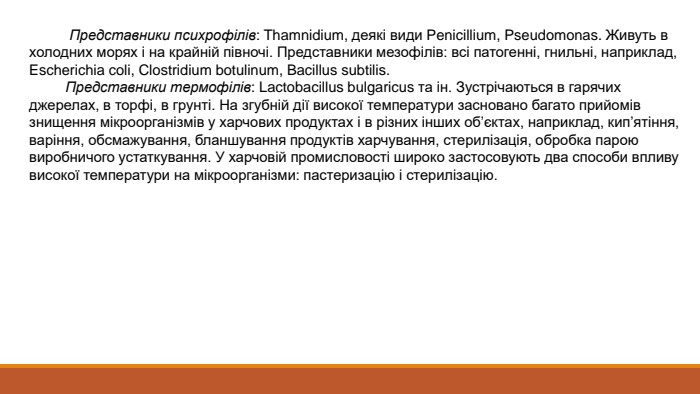  Представники психрофілів: Thamnidium, деякі види Penicillіum, Pseudomonas. Живуть в холодних морях і на крайній півночі. Представники мезофілів: всі патогенні, гнильні, наприклад, Escherichia coli, Clostridium botulinum, Bacillus subtilis. Представники термофілів: Lactobacillus bulgaricus та ін. Зустрічаються в гарячих джерелах, в торфі, в грунті. На згубній дії високої температури засновано багато прийомів знищення мікроорганізмів у харчових продуктах і в різних інших об’єктах, наприклад, кип’ятіння, варіння, обсмажування, бланшування продуктів харчування, стерилізація, обробка парою виробничого устаткування. У харчовій промисловості широко застосовують два способи впливу високої температури на мікроорганізми: пастеризацію і стерилізацію. 