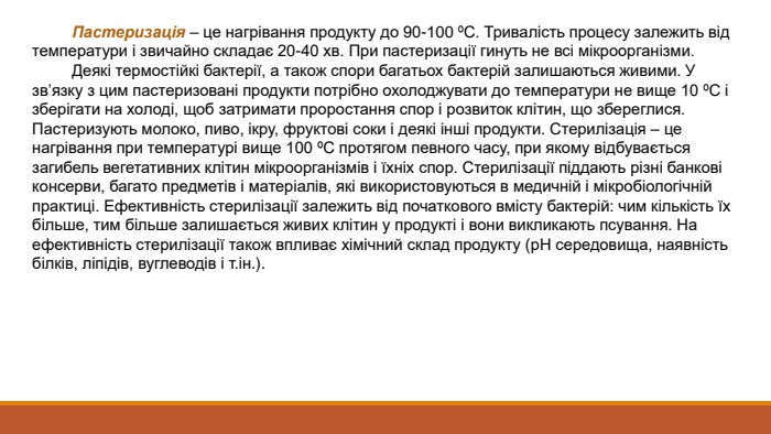  Пастеризація – це нагрівання продукту до 90-100 ºС. Тривалість процесу залежить від температури і звичайно складає 20-40 хв. При пастеризації гинуть не всі мікроорганізми. Деякі термостійкі бактерії, а також спори багатьох бактерій залишаються живими. У зв’язку з цим пастеризовані продукти потрібно охолоджувати до температури не вище 10 ºС і зберігати на холоді, щоб затримати проростання спор і розвиток клітин, що збереглися. Пастеризують молоко, пиво, ікру, фруктові соки і деякі інші продукти. Стерилізація – це нагрівання при температурі вище 100 ºС протягом певного часу, при якому відбувається загибель вегетативних клітин мікроорганізмів і їхніх спор. Стерилізації піддають різні банкові консерви, багато предметів і матеріалів, які використовуються в медичній і мікробіологічній практиці. Ефективність стерилізації залежить від початкового вмісту бактерій: чим кількість їх більше, тим більше залишається живих клітин у продукті і вони викликають псування. На ефективність стерилізації також впливає хімічний склад продукту (р. Н середовища, наявність білків, ліпідів, вуглеводів і т.ін.). 