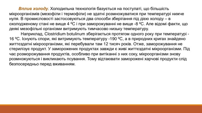  Вплив холоду. Холодильна технологія базується на постулаті, що більшість мікроорганізмів (мезофіли і термофіли) не здатні розмножуватися при температурі нижче нуля. В промисловості застосовуються два способи зберігання під дією холоду – в охолодженому стані не вище 4 ºС і при заморожуванні не вище -8 ºС. Але відомі факти, що деякі мезофільні організми витримують тимчасово низьку температуру. Наприклад, Clostridium botulinum зберігається протягом одного року при температурі -16 ºС. Існують спори, які витримують температуру -190 ºС, а в природних кригах знайдено життєздатні мікроорганізми, які перебували там 12 тисяч років. Отже, заморожування не стерилізує продукт. У заморожених продуктах завжди є живі життєздатні мікроорганізми. Під час розморожування продуктів, особливо при витіканні з них соку, мікроорганізми знову розмножуються і викликають псування. Тому відтаювати заморожені харчові продукти слід безпосередньо перед вживанням.