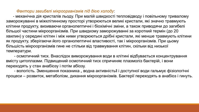  Фактори загибелі мікроорганізмів під дією холоду: - механічна дія кристалів льоду. При малій швидкості тепловідводу і повільному тривалому заморожуванні в міжклітинному просторі утворюються великі кристали, які значно травмують клітини продукту, визиваючи органолептичні і біохімічні зміни, а також приводячи до загибелі більшої частини мікроорганізмів. При швидкому заморожуванні за короткий термін (до 20 хвилин) у середині клітин і між ними утворюються дрібні кристали, які менше травмують клітини як продукту, зберігаючи його органолептичні властивості, так і мікроорганізмів. При цьому більшість мікроорганізмів гине не стільки від травмування клітин, скільки від низької температури. - осмотичний тиск. Внаслідок виморожування води в клітині відбувається концентрування вмісту цитоплазми. Підвищений осмотичний тиск спричиняє плазмоліз бактерій, і вони переходять у стан анабіозу і потім абіозу. - вологість. Зменшення показника „ водна активність‖ і доступної води гальмує фізіологічні процеси – розвиток, метаболізм, дихання мікроорганізмів. Бактерії переходять в анабіоз і гинуть. 