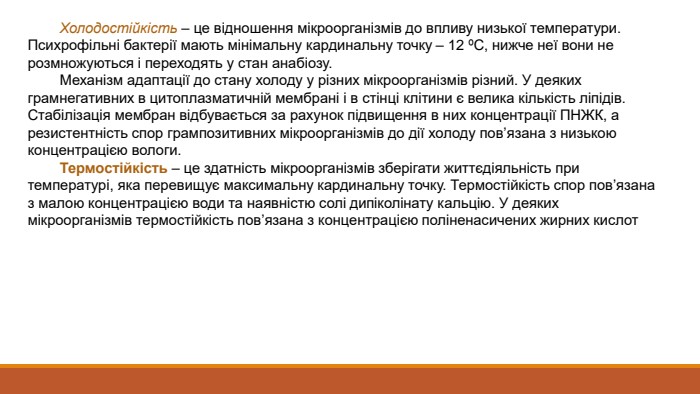  Холодостійкість – це відношення мікроорганізмів до впливу низької температури. Психрофільні бактерії мають мінімальну кардинальну точку – 12 ºС, нижче неї вони не розмножуються і переходять у стан анабіозу. Механізм адаптації до стану холоду у різних мікроорганізмів різний. У деяких грамнегативних в цитоплазматичній мембрані і в стінці клітини є велика кількість ліпідів. Стабілізація мембран відбувається за рахунок підвищення в них концентрації ПНЖК, а резистентність спор грампозитивних мікроорганізмів до дії холоду пов’язана з низькою концентрацією вологи. Термостійкість – це здатність мікроорганізмів зберігати життєдіяльність при температурі, яка перевищує максимальну кардинальну точку. Термостійкість спор пов’язана з малою концентрацією води та наявністю солі дипіколінату кальцію. У деяких мікроорганізмів термостійкість пов’язана з концентрацією поліненасичених жирних кислот