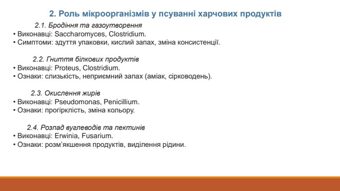  2.1. Бродіння та газоутворення• Виконавці: Saccharomyces, Clostridium.• Симптоми: здуття упаковки, кислий запах, зміна консистенції. 2.2. Гниття білкових продуктів• Виконавці: Proteus, Clostridium.• Ознаки: слизькість, неприємний запах (аміак, сірководень). 2.3. Окислення жирів• Виконавці: Pseudomonas, Penicillium.• Ознаки: прогірклість, зміна кольору. 2.4. Розпад вуглеводів та пектинів• Виконавці: Erwinia, Fusarium.• Ознаки: розм’якшення продуктів, виділення рідини.2. Роль мікроорганізмів у псуванні харчових продуктів
