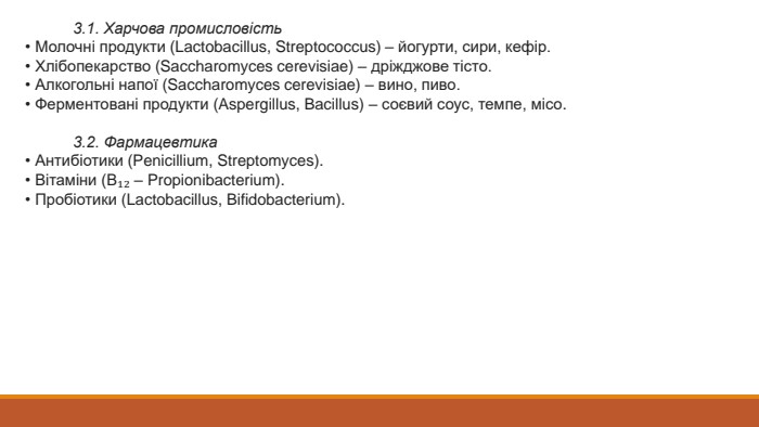  3.1. Харчова промисловість• Молочні продукти (Lactobacillus, Streptococcus) – йогурти, сири, кефір.• Хлібопекарство (Saccharomyces cerevisiae) – дріжджове тісто.• Алкогольні напої (Saccharomyces cerevisiae) – вино, пиво.• Ферментовані продукти (Aspergillus, Bacillus) – соєвий соус, темпе, місо. 3.2. Фармацевтика• Антибіотики (Penicillium, Streptomyces).• Вітаміни (В₁₂ – Propionibacterium).• Пробіотики (Lactobacillus, Bifidobacterium).