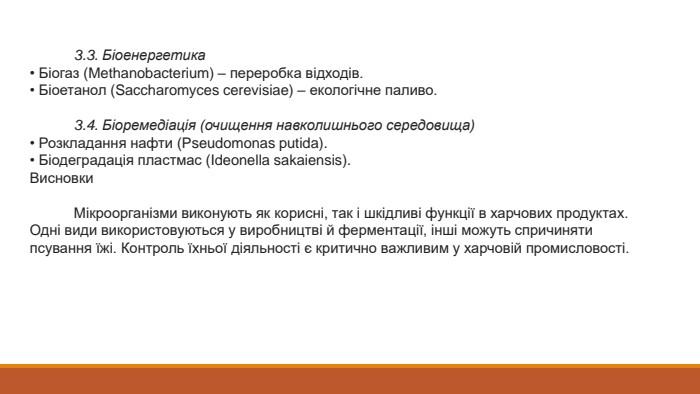  3.3. Біоенергетика• Біогаз (Methanobacterium) – переробка відходів.• Біоетанол (Saccharomyces cerevisiae) – екологічне паливо. 3.4. Біоремедіація (очищення навколишнього середовища)• Розкладання нафти (Pseudomonas putida).• Біодеградація пластмас (Ideonella sakaiensis). Висновки Мікроорганізми виконують як корисні, так і шкідливі функції в харчових продуктах. Одні види використовуються у виробництві й ферментації, інші можуть спричиняти псування їжі. Контроль їхньої діяльності є критично важливим у харчовій промисловості.