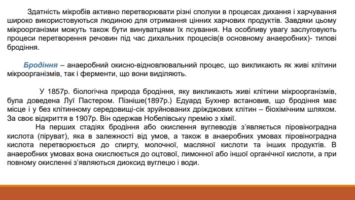  Здатність мікробів активно перетворювати різні сполуки в процесах дихання і харчування широко використовуються людиною для отримання цінних харчових продуктів. Завдяки цьому мікроорганізми можуть також бути винуватцями їх псування. На особливу увагу заслуговують процеси перетворення речовин під час дихальних процесів(в основному анаеробних)- типові бродіння. Бродіння – анаеробний окисно-відновлювальний процес, що викликають як живі клітини мікроорганізмів, так і ферменти, що вони виділяють. У 1857р. біологічна природа бродіння, яку викликають живі клітини мікроорганізмів, була доведена Луї Пастером. Пізніше(1897р.) Едуард Бухнер встановив, що бродіння має місце і у без клітинному середовищі-сік зруйнованих дріжджових клітин – біохімічним шляхом. За своє відкриття в 1907р. Він одержав Нобелівську премію з хімії. На перших стадіях бродіння або окислення вуглеводів з’являється піровіноградна кислота (піруват), яка в залежності від умов, а також в анаеробних умовах піровіноградна кислота перетворюється до спирту, молочної, масляної кислоти та інших продуктів. В анаеробних умовах вона окислюється до оцтової, лимонної або іншої органічної кислоти, а при повному окисленні з’являються диоксид вуглецю і води. 