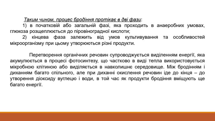  Таким чином, процес бродіння протікає в дві фази: 1) в початковій або загальній фазі, яка проходить в анаеробних умовах, глюкоза розщеплюється до піровіноградної кислоти; 2) кінцева фаза залежить від умов культивування та особливостей мікроорганізму при цьому утворюються різні продукти. Перетворення органічних речовин супроводжується виділенням енергії, яка акумулюється в процесі фотосинтезу, що частково в виді тепла використовується мікробною клітиною або виділяється в навколишнє середовище. Між бродінням і диханням багато спільного, але при диханні окислення речовин іде до кінця – до утворення діоксиду вуглецю і води, в той час як продукти бродіння вміщують ще багато енергії.