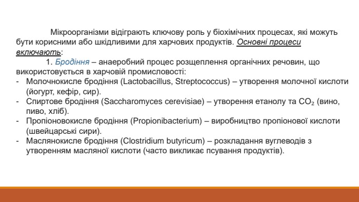  Мікроорганізми відіграють ключову роль у біохімічних процесах, які можуть бути корисними або шкідливими для харчових продуктів. Основні процеси включають: 1. Бродіння – анаеробний процес розщеплення органічних речовин, що використовується в харчовій промисловості: Молочнокисле бродіння (Lactobacillus, Streptococcus) – утворення молочної кислоти (йогурт, кефір, сир). Спиртове бродіння (Saccharomyces cerevisiae) – утворення етанолу та CO₂ (вино, пиво, хліб). Пропіоновокисле бродіння (Propionibacterium) – виробництво пропіонової кислоти (швейцарські сири). Маслянокисле бродіння (Clostridium butyricum) – розкладання вуглеводів з утворенням масляної кислоти (часто викликає псування продуктів).