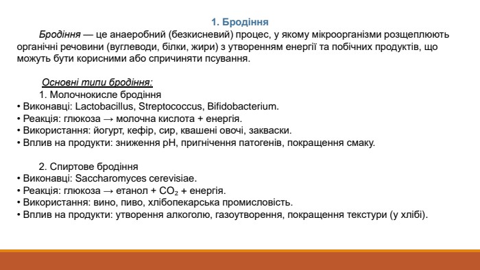 1. Бродіння Бродіння — це анаеробний (безкисневий) процес, у якому мікроорганізми розщеплюють органічні речовини (вуглеводи, білки, жири) з утворенням енергії та побічних продуктів, що можуть бути корисними або спричиняти псування. Основні типи бродіння: 1. Молочнокисле бродіння• Виконавці: Lactobacillus, Streptococcus, Bifidobacterium.• Реакція: глюкоза → молочна кислота + енергія.• Використання: йогурт, кефір, сир, квашені овочі, закваски.• Вплив на продукти: зниження p. H, пригнічення патогенів, покращення смаку. 2. Спиртове бродіння• Виконавці: Saccharomyces cerevisiae.• Реакція: глюкоза → етанол + CO₂ + енергія.• Використання: вино, пиво, хлібопекарська промисловість.• Вплив на продукти: утворення алкоголю, газоутворення, покращення текстури (у хлібі).