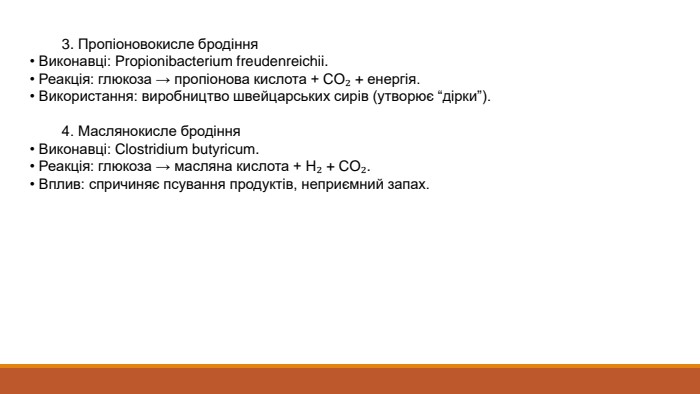  3. Пропіоновокисле бродіння• Виконавці: Propionibacterium freudenreichii.• Реакція: глюкоза → пропіонова кислота + CO₂ + енергія.• Використання: виробництво швейцарських сирів (утворює “дірки”). 4. Маслянокисле бродіння• Виконавці: Clostridium butyricum.• Реакція: глюкоза → масляна кислота + H₂ + CO₂.• Вплив: спричиняє псування продуктів, неприємний запах.