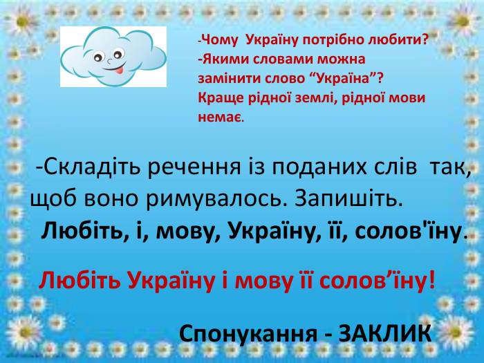  -Складіть речення із поданих слів так, щоб воно римувалось. Запишіть. Любіть, і, мову, Україну, її, солов'їну. Спонукання - ЗАКЛИКЛюбіть Україну і мову її солов’їну!-Чому Україну потрібно любити?-Якими словами можна замінити слово “Україна”?Краще рідної землі, рідної мови немає.