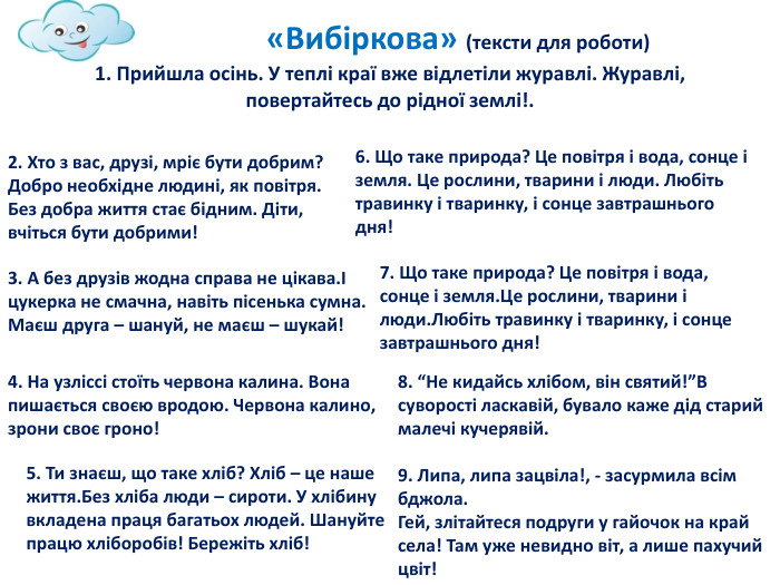  «Вибіркова» (тексти для роботи)1. Прийшла осінь. У теплі краї вже відлетіли журавлі. Журавлі, повертайтесь до рідної землі!.2. Хто з вас, друзі, мріє бути добрим? Добро необхідне людині, як повітря. Без добра життя стає бідним. Діти, вчіться бути добрими!3. А без друзів жодна справа не цікава.І цукерка не смачна, навіть пісенька сумна. Маєш друга – шануй, не маєш – шукай!4. На узліссі стоїть червона калина. Вона пишається своєю вродою. Червона калино, зрони своє гроно!5. Ти знаєш, що таке хліб? Хліб – це наше життя. Без хліба люди – сироти. У хлібину вкладена праця багатьох людей. Шануйте працю хліборобів! Бережіть хліб!6. Що таке природа? Це повітря і вода, сонце і земля. Це рослини, тварини і люди. Любіть травинку і тваринку, і сонце завтрашнього дня!7. Що таке природа? Це повітря і вода, сонце і земля. Це рослини, тварини і люди. Любіть травинку і тваринку, і сонце завтрашнього дня!8. “Не кидайсь хлібом, він святий!”В суворості ласкавій, бувало каже дід старий малечі кучерявій.9. Липа, липа зацвіла!, - засурмила всім бджола. Гей, злітайтеся подруги у гайочок на край села! Там уже невидно віт, а лише пахучий цвіт!
