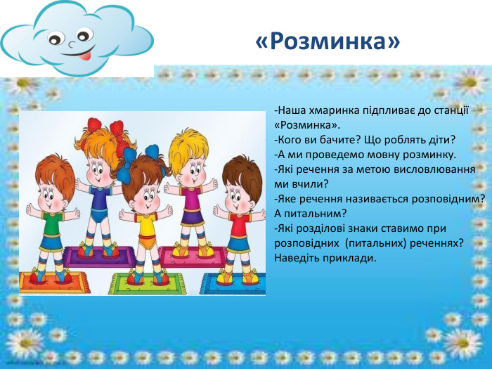  «Розминка»-Наша хмаринка підпливає до станції «Розминка».-Кого ви бачите? Що роблять діти?-А ми проведемо мовну розминку.-Які речення за метою висловлювання ми вчили?-Яке речення називається розповідним? А питальним?-Які розділові знаки ставимо при розповідних (питальних) реченнях? Наведіть приклади.