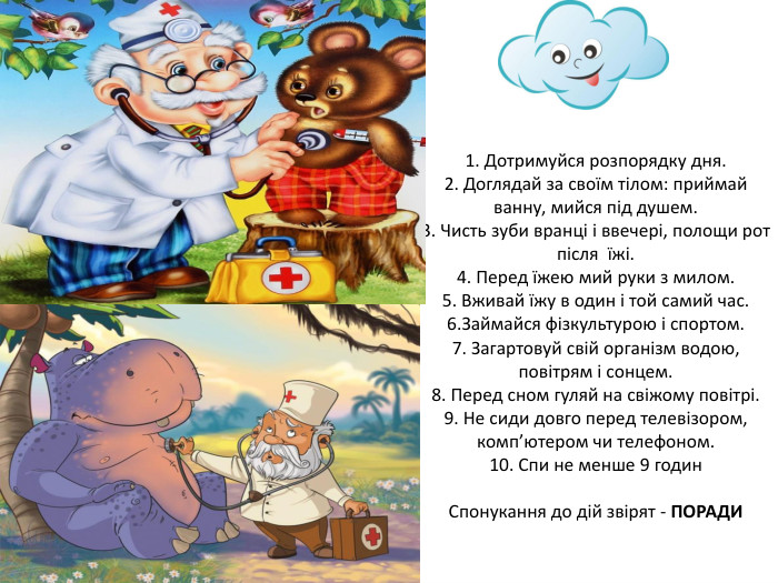 1. Дотримуйся розпорядку дня.2. Доглядай за своїм тілом: приймай ванну, мийся під душем.3. Чисть зуби вранці і ввечері, полощи рот після їжі.4. Перед їжею мий руки з милом.5. Вживай їжу в один і той самий час.6. Займайся фізкультурою і спортом.7. Загартовуй свій організм водою, повітрям і сонцем.8. Перед сном гуляй на свіжому повітрі.9. Не сиди довго перед телевізором, комп’ютером чи телефоном.10. Спи не менше 9 годин. Спонукання до дій звірят - ПОРАДИ