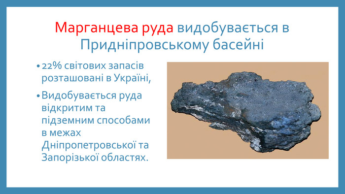 Марганцева руда видобувається в Придніпровському басейні 22% світових запасів розташовані в Україні,Видобувається руда відкритим та підземним способами в межах Дніпропетровської та Запорізької областях. 