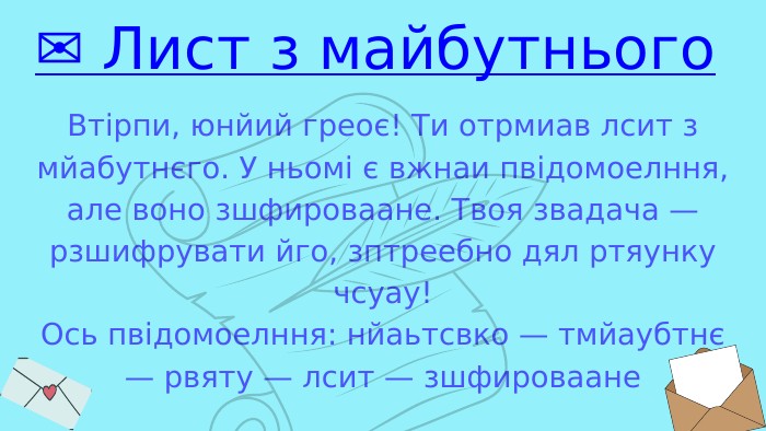 Втірпи, юнйий греоє! Ти отрмиав лсит з мйабутнєго. У ньомі є вжнаи пвідомоелння, але воно зшфироваане. Твоя звадача — рзшифрувати йго, зптреебно дял ртяунку чсуау!Ось пвідомоелння: нйаьтсвко — тмйаубтнє — рвяту — лсит — зшфироваане✉️ Лист з майбутнього