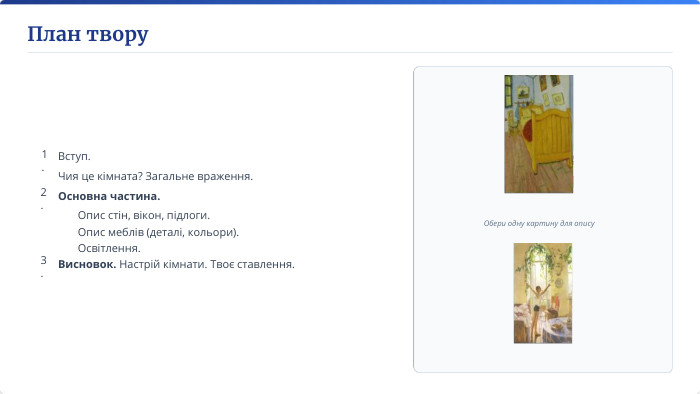 План твору. Обери одну картину для опису1. Вступ. Чия це кімната? Загальне враження.2. Основна частина.3. Висновок. Настрій кімнати. Твоє ставлення. Опис стін, вікон, підлоги. Опис меблів (деталі, кольори). Освітлення.