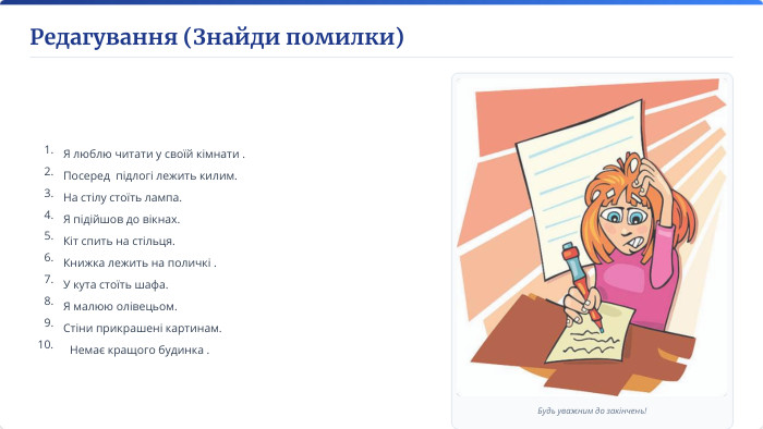 Редагування (Знайди помилки)Будь уважним до закінчень!1. Я люблю читати у своїй кімнати .2. Посеред підлогі лежить килим.3. На стілу стоїть лампа.4. Я підійшов до вікнах.5. Кіт спить на стільця.6. Книжка лежить на поличкі .7. У кута стоїть шафа.8. Я малюю олівецьом.9. Стіни прикрашені картинам.10. Немає кращого будинка .