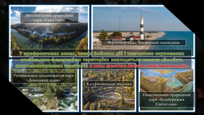 Чорноморський біосферний заповідник. Національний природний парк «Святі гори»Регіональний ландшафтний парк «Донецький кряж»Катеринівський заказник. Національний природний парк «Білобережжя Святослава»У прифронтових зонах, зонах бойових дій і тимчасово окупованихросійською федерацією територіях знаходиться велика кількістьприродоохоронних територій в яких мешкає багато зникаючих видів.