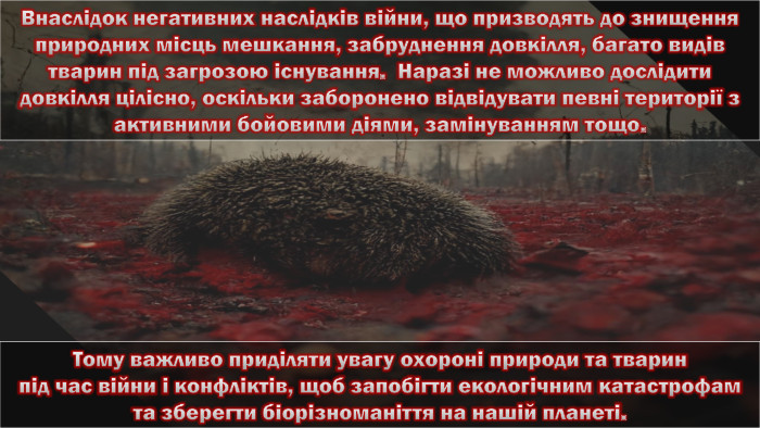 Тому важливо приділяти увагу охороні природи та тварин під час війни і конфліктів, щоб запобігти екологічним катастрофам та зберегти біорізноманіття на нашій планеті. Внаслідок негативних наслідків війни, що призводять до знищення природних місць мешкання, забруднення довкілля, багато видів тварин під загрозою існування. Наразі не можливо дослідити довкілля цілісно, оскільки заборонено відвідувати певні території з активними бойовими діями, замінуванням тощо. 