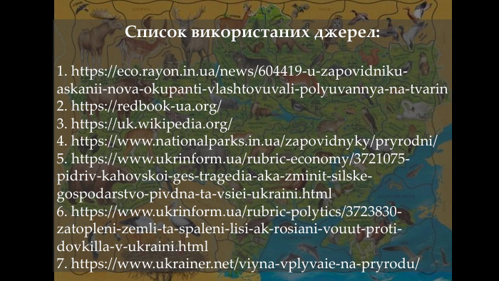 Список використаних джерел:1. https://eco.rayon.in.ua/news/604419-u-zapovidniku-askanii-nova-okupanti-vlashtovuvali-polyuvannya-na-tvarin2. https://redbook-ua.org/3. https://uk.wikipedia.org/4. https://www.nationalparks.in.ua/zapovidnyky/pryrodni/5. https://www.ukrinform.ua/rubric-economy/3721075-pidriv-kahovskoi-ges-tragedia-aka-zminit-silske-gospodarstvo-pivdna-ta-vsiei-ukraini.html6. https://www.ukrinform.ua/rubric-polytics/3723830-zatopleni-zemli-ta-spaleni-lisi-ak-rosiani-vouut-proti-dovkilla-v-ukraini.html7. https://www.ukrainer.net/viyna-vplyvaie-na-pryrodu/
