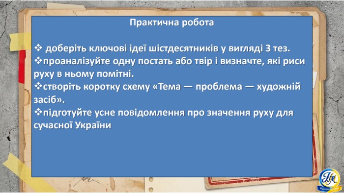 Практична робота доберіть ключові ідеї шістдесятників у вигляді 3 тез.проаналізуйте одну постать або твір і визначте, які риси руху в ньому помітні.створіть коротку схему «Тема — проблема — художній засіб».підготуйте усне повідомлення про значення руху для сучасної України