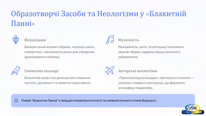 Образотворчі Засоби та Неологізми у «Блакитній Панні»Візуалізація. Використання зорових образів: «прозорі шати», «пелюстки», «промениста роса» для створення ідеалізованого пейзажу. Музичність. Мелодійність, ритм, та алітерації посилюють звукові образи, надаючи віршу музичного забарвлення. Символіка кольору. Блакитний колір стає домінуючим символом чистоти, духовності та неземної краси весни. Авторські неологізми«Проміннострунні акорди», «вогнелунні килими» — унікальні словесні конструкції, що формують атмосферу модернізму. Поезія 