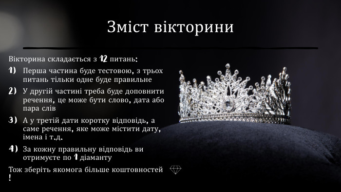 Зміст вікторини. Вікторина складається з 12 питань: Перша частина буде тестовою, з трьох питань тільки одне буде правильне У другій частині треба буде доповнити речення, це може бути слово, дата або пара слів. А у третій дати коротку відповідь, а саме речення, яке може містити дату, імена і т.д. За кожну правильну відповідь ви отримуєте по 1 діаманту Тож зберіть якомога більше коштовностей !