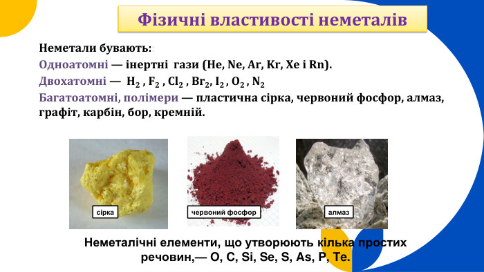 Неметали бувають:: Одноатомні — інертні гази (He, Ne, Ar, Kr, Xe і Rn). Двохатомні — H2 , F2 , Cl2 , Br2, I2 , O2 , N2 Багатоатомні, полімери — пластична сірка, червоний фосфор, алмаз, графіт, карбін, бор, кремній. Неметалічні елементи, що утворюють кілька простих речовин,— O, C, Si, Se, S, As, P, Te.сіркачервоний фосфоралмаз. Фізичні властивості неметалів