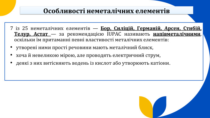 Особливості неметалічних елементів 7 із 25 неметалічних елементів — Бор, Силіцій, Германій, Арсен, Стибій, Телур, Астат — за рекомендацією IUPAC називають напівметалічними, оскільки їм притаманні певні властивості металічних елементів: утворені ними прості речовини мають металічний блиск, хоча й невеликою мірою, але проводять електричний струм, деякі з них витісняють водень із кислот або утворюють катіони.