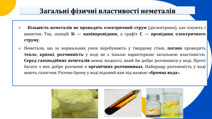  Більшість неметалів не проводять електричний струм (діелектрики), але існують і винятки. Так, силіцій Si — напівпровідник, а графіт C — провідник електричного струму. Неметали, що за нормальних умов перебувають у твердому стані, погано проводять тепло, крихкі, розчинність у воді не є їхньою характерною загальною властивістю. Серед газоподібних неметалів немає жодного, який би добре розчинявся у воді. Проте багато з них добре розчинні в органічних розчинниках. Найкращу розчинність у воді мають галогени. Розчин брому у воді відомий вам під назвою «бромна вода». Загальні фізичні властивості неметалів
