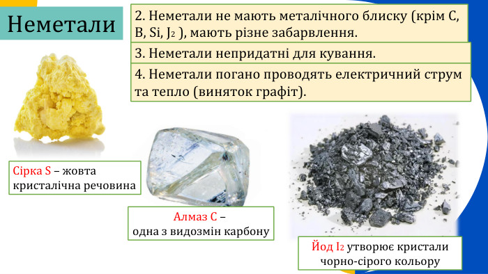 Алмаз C – одна з видозмін карбону. Неметали2. Неметали не мають металічного блиску (крім С, В, Si, J2 ), мають різне забарвлення.3. Неметали непридатні для кування.4. Неметали погано проводять електричний струм та тепло (виняток графіт). Сірка S – жовтакристалічна речовина. Йод I2 утворює кристали чорно-сірого кольору 