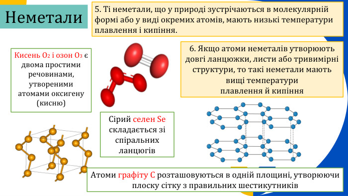 Кисень O2 і озон O3 є двома простими речовинами, утвореними атомами оксигену (кисню) 5. Ті неметали, що у природі зустрічаються в молекулярній формі або у виді окремих атомів, мають низькі температури плавлення і кипіння.6. Якщо атоми неметалів утворюють довгі ланцюжки, листи або тривимірні структури, то такі неметали мають вищі температури плавлення й кипіння. Сірий селен Se складається зі спіральних ланцюгів. Атоми графіту C розташовуються в одній площині, утворюючи плоску сітку з правильних шестикутників. Неметали