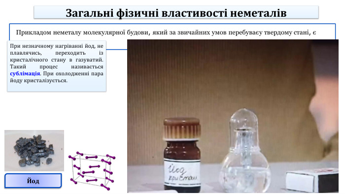 Йод. Прикладом неметалу молекулярної будови, який за звичайних умов перебуває у твердому стані, є йод. При незначному нагріванні йод, не плавлячись, переходить із кристалічного стану в газуватий. Такий процес називається сублімація. При охолодженні пара йоду кристалізується. Загальні фізичні властивості неметалів
