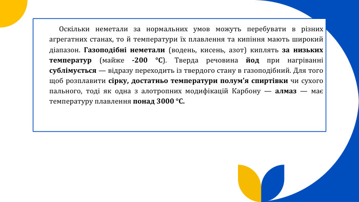  Оскільки неметали за нормальних умов можуть перебувати в різних агрегатних станах, то й температури їх плавлення та кипіння мають широкий діапазон. Газоподібні неметали (водень, кисень, азот) киплять за низьких температур (майже -200 °С). Тверда речовина йод при нагріванні сублімується — відразу переходить із твердого стану в газоподібний. Для того щоб розплавити сірку, достатньо температури полум'я спиртівки чи сухого пального, тоді як одна з алотропних модифікацій Карбону — алмаз — має температуру плавлення понад 3000 °С.