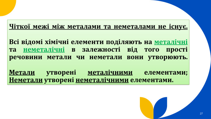 Чіткої межі між металами та неметалами не існує. Всі відомі хімічні елементи поділяють на металічні та неметалічні в залежності від того прості речовини метали чи неметали вони утворюють. Метали утворені металічними елементами;Неметали утворені неметалічними елементами.27