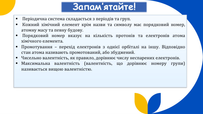 Запам’ятайте! Періодична система складається з періодів та груп. Кожний хімічний елемент крім назви та символу має порядковий номер, атомну масу та певну будову. Порядковий номер вказує на кількість протонів та електронів атома хімічного елемента. Промотування – перехід електронів з однієї орбіталі на іншу. Відповідно стан атома називають промотований, або збуджений. Чисельно валентність, як правило, дорівнює числу неспарених електронів. Максимальна валентність (валентність, що дорівнює номеру групи) називається вищою валентністю.