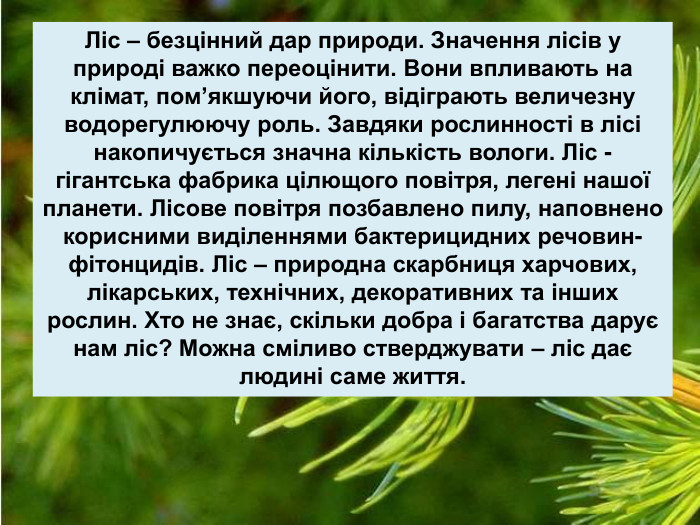 Ліс – безцінний дар природи. Значення лісів у природі важко переоцінити. Вони впливають на клімат, пом’якшуючи його, відіграють величезну водорегулюючу роль. Завдяки рослинності в лісі накопичується значна кількість вологи. Ліс - гігантська фабрика цілющого повітря, легені нашої планети. Лісове повітря позбавлено пилу, наповнено корисними виділеннями бактерицидних речовин-фітонцидів. Ліс – природна скарбниця харчових, лікарських, технічних, декоративних та інших рослин. Хто не знає, скільки добра і багатства дарує нам ліс? Можна сміливо стверджувати – ліс дає людині саме життя. 