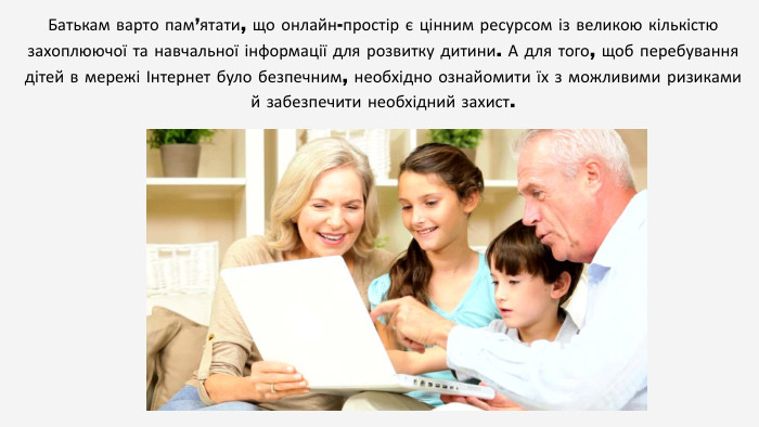 Батькам варто пам’ятати, що онлайн-простір є цінним ресурсом із великою кількістю захоплюючої та навчальної інформації для розвитку дитини. А для того, щоб перебування дітей в мережі Інтернет було безпечним, необхідно ознайомити їх з можливими ризиками й забезпечити необхідний захист.