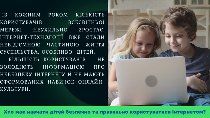  ІЗ КОЖНИМ РОКОМ КІЛЬКІСТЬ КОРИСТУВАЧІВ ВСЕСВІТНЬОЇ МЕРЕЖІ НЕУХИЛЬНО ЗРОСТАЄ. ІНТЕРНЕТ-ТЕХНОЛОГІЇ ВЖЕ СТАЛИ НЕВІД’ЄМНОЮ ЧАСТИНОЮ ЖИТТЯ СУСПІЛЬСТВА, ОСОБЛИВО ДІТЕЙ. БІЛЬШІСТЬ КОРИСТУВАЧІВ НЕ ВОЛОДІЮТЬ ІНФОРМАЦІЄЮ ПРО НЕБЕЗПЕКУ ІНТЕРНЕТУ Й НЕ МАЮТЬ СФОРМОВАНИХ НАВИЧОК ОНЛАЙН-КУЛЬТУРИ. Хто має навчати дітей безпечно та правильно користуватися Інтернетом?