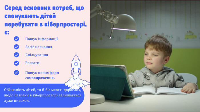 Серед основних потреб, що спонукають дітей перебувати в кіберпросторі, є: Обізнаність дітей, та й більшості дорослих, щодо безпеки в кіберпросторі залишається дуже низькою. Пошук інформаціїСпілкування. Пошук нових форм самовираження. Засіб навчання. Розваги