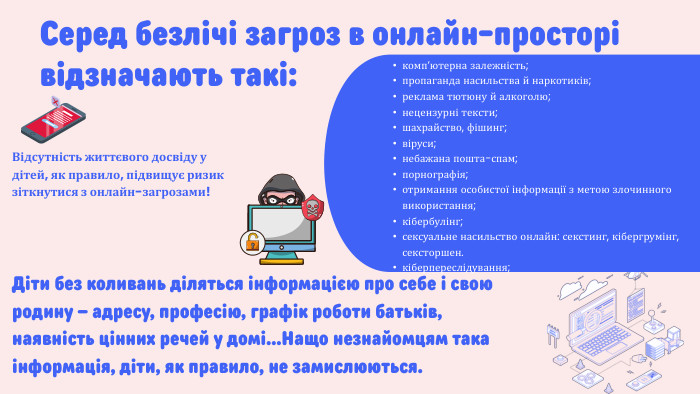 Серед безлічі загроз в онлайн-просторі відзначають такі:комп’ютерна залежність;пропаганда насильства й наркотиків;реклама тютюну й алкоголю;нецензурні тексти;шахрайство, фішинг;віруси; небажана пошта-спам;порнографія; отримання особистої інформації з метою злочинного використання;кібербулінг;сексуальне насильство онлайн: секстинг, кібергрумінг, сексторшен.кіберпереслідування;Діти без коливань діляться інформацією про себе і свою родину – адресу, професію, графік роботи батьків, наявність цінних речей у домі…Нащо незнайомцям така інформація, діти, як правило, не замислюються. Відсутність життєвого досвіду у дітей, як правило, підвищує ризик зіткнутися з онлайн-загрозами!