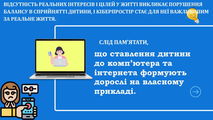 що ставлення дитини до комп’ютера та інтернета формують дорослі на власному прикладі. СЛІД ПАМ’ЯТАТИ, ВІДСУТНІСТЬ РЕАЛЬНИХ ІНТЕРЕСІВ І ЦІЛЕЙ У ЖИТТІ ВИКЛИКАЄ ПОРУШЕННЯ БАЛАНСУ В СПРИЙНЯТТІ ДИТИНИ, І КІБЕРПРОСТІР СТАЄ ДЛЯ НЕЇ ВАЖЛИВІШИМ ЗА РЕАЛЬНЕ ЖИТТЯ.