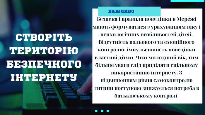СТВОРІТЬ ТЕРИТОРІЮ БЕЗПЕЧНОГО ІНТЕРНЕТУВАЖЛИВОБезпека і правила поведінки в Мережі мають формуватися з урахуванням віку і психологічних особливостей дітей. Відсутність вольового та емоційного контролю, імпульсивність поведінки властиві дітям. Чим молодший вік, тим більше уваги слід приділяти спільному використанню інтернету. З підвищенням рівня самоконтролю дитини поступово знижується потреба в батьківському контролі.