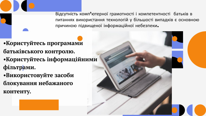 Відсутність комп’ютерної грамотності і компетентності батьків в питаннях використання технологій у більшості випадків є основною причиною підвищеної інформаційної небезпеки.•Користуйтесь програмами батьківського контролю. •Користуйтесь інформаційними фільтрами. •Використовуйте засоби блокування небажаного контенту.